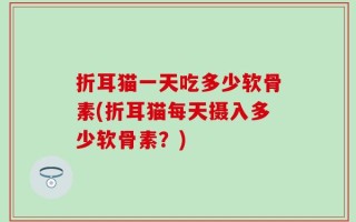 折耳猫一天吃多少软骨素(折耳猫每天摄入多少软骨素？)