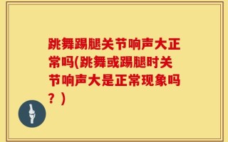 跳舞踢腿关节响声大正常吗(跳舞或踢腿时关节响声大是正常现象吗？)