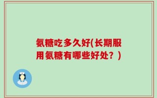 氨糖吃多久好(长期服用氨糖有哪些好处？)