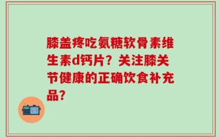 膝盖疼吃氨糖软骨素维生素d钙片？关注膝关节健康的正确饮食补充品？
