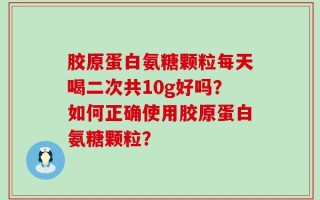 胶原蛋白氨糖颗粒每天喝二次共10g好吗？如何正确使用胶原蛋白氨糖颗粒？
