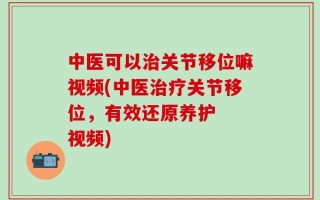 中医可以治关节移位嘛视频(中医治疗关节移位，有效还原养护  视频)