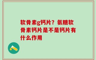 软骨素g钙片？氨糖软骨素钙片是不是钙片有什么作用