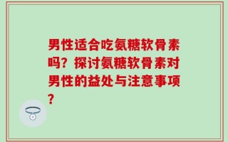男性适合吃氨糖软骨素吗？探讨氨糖软骨素对男性的益处与注意事项？