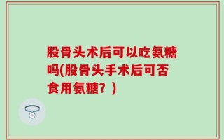 股骨头术后可以吃氨糖吗(股骨头手术后可否食用氨糖？)