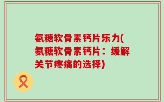 氨糖软骨素钙片乐力(氨糖软骨素钙片：缓解关节疼痛的选择)