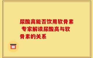 尿酸高能否饮用软骨素 专家解读尿酸高与软骨素的关系