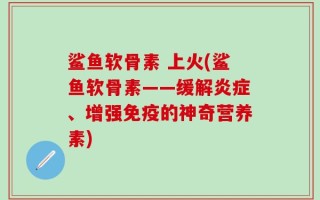 鲨鱼软骨素 上火(鲨鱼软骨素——缓解炎症、增强免疫的神奇营养素)