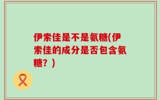 伊索佳是不是氨糖(伊索佳的成分是否包含氨糖？)