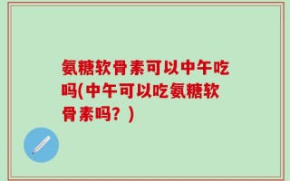 氨糖软骨素可以中午吃吗(中午可以吃氨糖软骨素吗？)