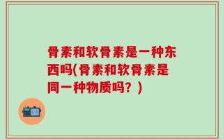 骨素和软骨素是一种东西吗(骨素和软骨素是同一种物质吗？)