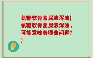 氨糖软骨素尿液浑浊(氨糖软骨素尿液浑浊，可能意味着哪些问题？)