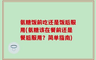 氨糖饭前吃还是饭后服用(氨糖该在餐前还是餐后服用？简单指南)