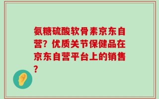 氨糖硫酸软骨素京东自营？优质关节保健品在京东自营平台上的销售？