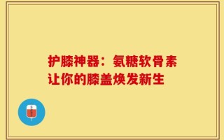 护膝神器：氨糖软骨素让你的膝盖焕发新生