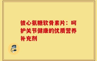 彼心氨糖软骨素片：呵护关节健康的优质营养补充剂