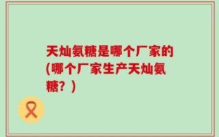 天灿氨糖是哪个厂家的(哪个厂家生产天灿氨糖？)