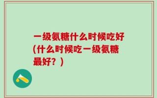 一级氨糖什么时候吃好(什么时候吃一级氨糖最好？)