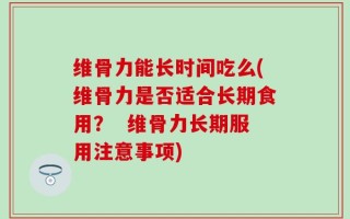 维骨力能长时间吃么(维骨力是否适合长期食用？  维骨力长期服用注意事项)