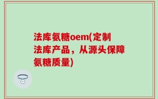法库氨糖oem(定制法库产品，从源头保障氨糖质量)