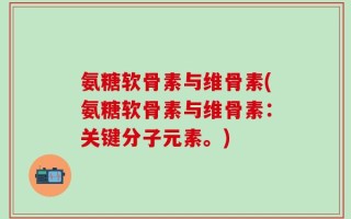 氨糖软骨素与维骨素(氨糖软骨素与维骨素：关键分子元素。)
