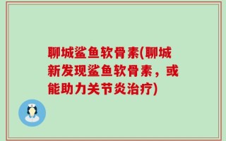 聊城鲨鱼软骨素(聊城新发现鲨鱼软骨素，或能助力关节炎治疗)