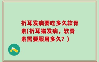 折耳发病要吃多久软骨素(折耳猫发病，软骨素需要服用多久？)