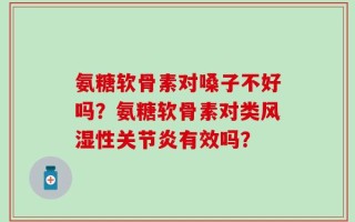 氨糖软骨素对嗓子不好吗？氨糖软骨素对类风湿性关节炎有效吗？