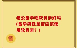 老公备孕吃软骨素好吗(备孕男性是否应该使用软骨素？)