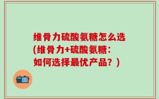 维骨力硫酸氨糖怎么选(维骨力+硫酸氨糖：如何选择最优产品？)