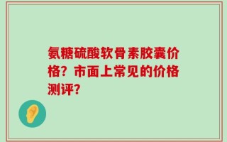 氨糖硫酸软骨素胶囊价格？市面上常见的价格测评？