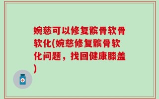 婉慈可以修复髌骨软骨软化(婉慈修复髌骨软化问题，找回健康膝盖)