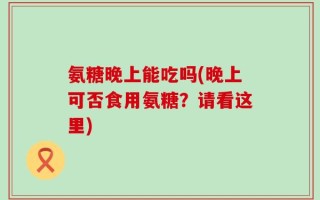 氨糖晚上能吃吗(晚上可否食用氨糖？请看这里)
