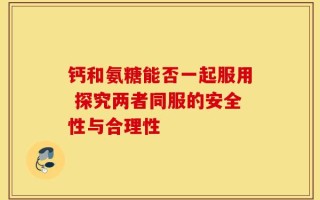 钙和氨糖能否一起服用 探究两者同服的安全性与合理性