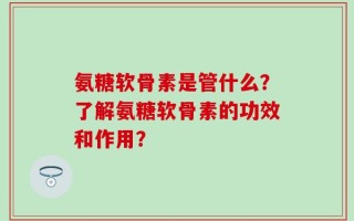 氨糖软骨素是管什么？了解氨糖软骨素的功效和作用？