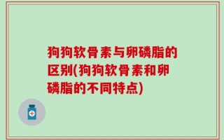 狗狗软骨素与卵磷脂的区别(狗狗软骨素和卵磷脂的不同特点)