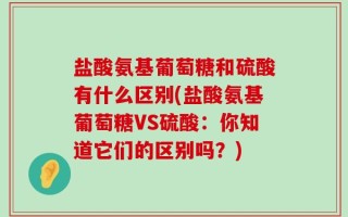 盐酸氨基葡萄糖和硫酸有什么区别(盐酸氨基葡萄糖VS硫酸：你知道它们的区别吗？)
