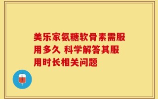美乐家氨糖软骨素需服用多久 科学解答其服用时长相关问题