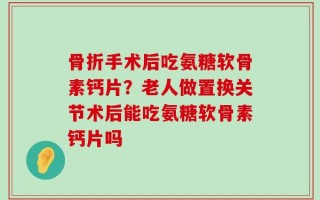 骨折手术后吃氨糖软骨素钙片？老人做置换关节术后能吃氨糖软骨素钙片吗