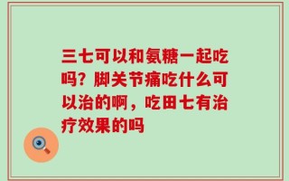 三七可以和氨糖一起吃吗？脚关节痛吃什么可以治的啊，吃田七有治疗效果的吗