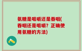 氨糖是咀嚼还是吞咽(吞咽还是咀嚼？正确使用氨糖的方法)