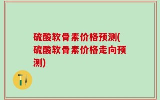硫酸软骨素价格预测(硫酸软骨素价格走向预测)