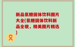 新品氨糖固体饮料图片大全(氨糖固体饮料新品全貌，精美图片精选)
