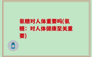 氨糖对人体重要吗(氨糖：对人体健康至关重要)