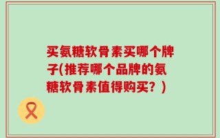 买氨糖软骨素买哪个牌子(推荐哪个品牌的氨糖软骨素值得购买？)