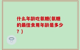 什么年龄吃氨糖(氨糖的最佳食用年龄是多少？)