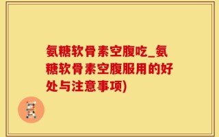 氨糖软骨素空腹吃_氨糖软骨素空腹服用的好处与注意事项)