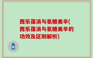 西乐葆消与氨糖美辛(西乐葆消与氨糖美辛的功效及区别解析)