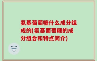 氨基葡萄糖什么成分组成的(氨基葡萄糖的成分组合和特点简介)