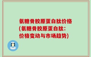 氨糖骨胶原蛋白肽价格(氨糖骨胶原蛋白肽：价格变动与市场趋势)